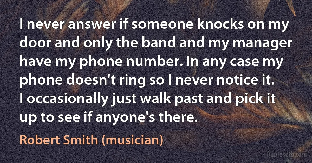 I never answer if someone knocks on my door and only the band and my manager have my phone number. In any case my phone doesn't ring so I never notice it. I occasionally just walk past and pick it up to see if anyone's there. (Robert Smith (musician))