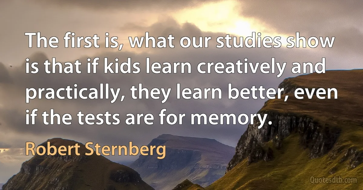 The first is, what our studies show is that if kids learn creatively and practically, they learn better, even if the tests are for memory. (Robert Sternberg)