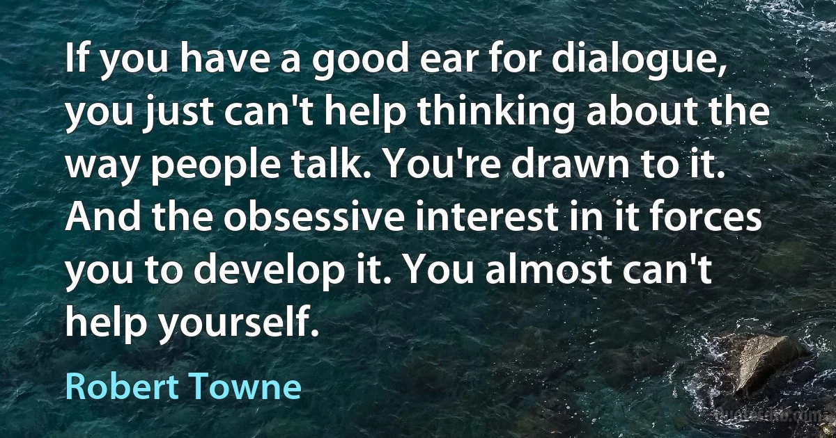 If you have a good ear for dialogue, you just can't help thinking about the way people talk. You're drawn to it. And the obsessive interest in it forces you to develop it. You almost can't help yourself. (Robert Towne)