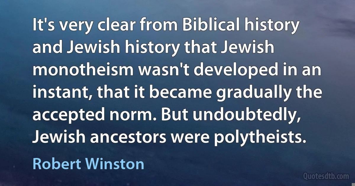 It's very clear from Biblical history and Jewish history that Jewish monotheism wasn't developed in an instant, that it became gradually the accepted norm. But undoubtedly, Jewish ancestors were polytheists. (Robert Winston)