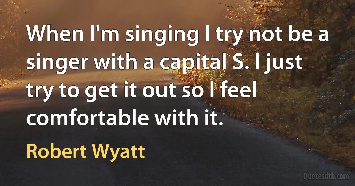 When I'm singing I try not be a singer with a capital S. I just try to get it out so I feel comfortable with it. (Robert Wyatt)