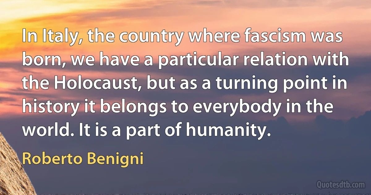 In Italy, the country where fascism was born, we have a particular relation with the Holocaust, but as a turning point in history it belongs to everybody in the world. It is a part of humanity. (Roberto Benigni)