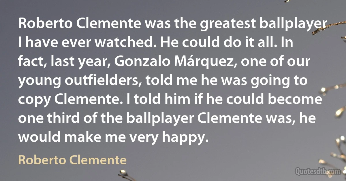 Roberto Clemente was the greatest ballplayer I have ever watched. He could do it all. In fact, last year, Gonzalo Márquez, one of our young outfielders, told me he was going to copy Clemente. I told him if he could become one third of the ballplayer Clemente was, he would make me very happy. (Roberto Clemente)