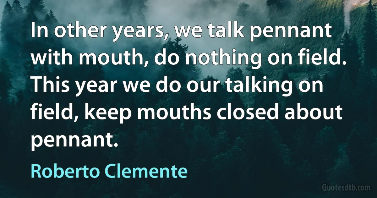 In other years, we talk pennant with mouth, do nothing on field. This year we do our talking on field, keep mouths closed about pennant. (Roberto Clemente)