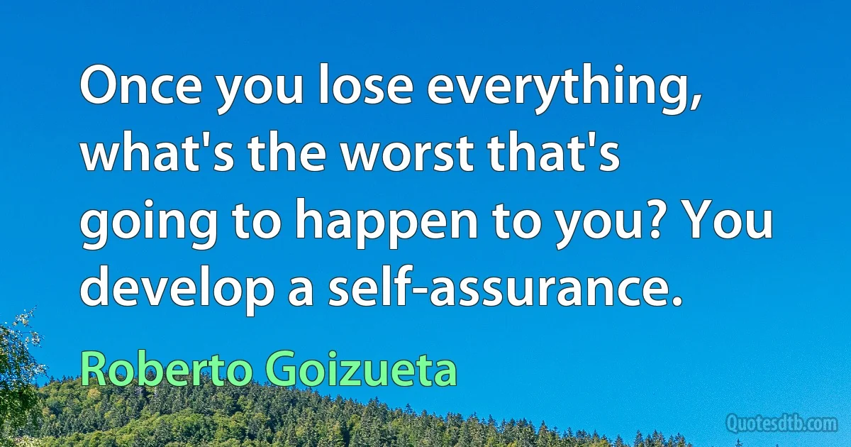 Once you lose everything, what's the worst that's going to happen to you? You develop a self-assurance. (Roberto Goizueta)