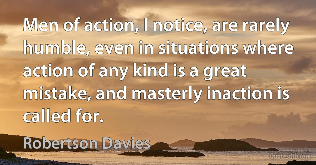 Men of action, I notice, are rarely humble, even in situations where action of any kind is a great mistake, and masterly inaction is called for. (Robertson Davies)