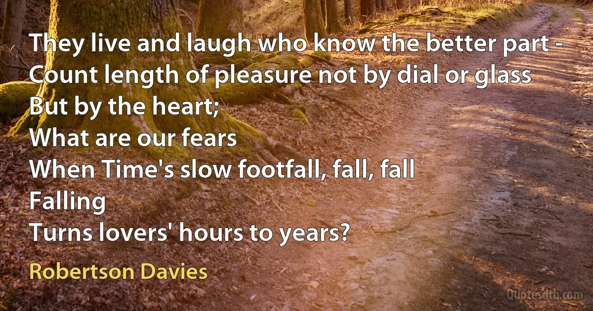 They live and laugh who know the better part -
Count length of pleasure not by dial or glass
But by the heart;
What are our fears
When Time's slow footfall, fall, fall
Falling
Turns lovers' hours to years? (Robertson Davies)