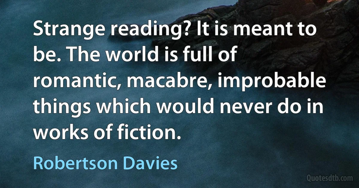 Strange reading? It is meant to be. The world is full of romantic, macabre, improbable things which would never do in works of fiction. (Robertson Davies)