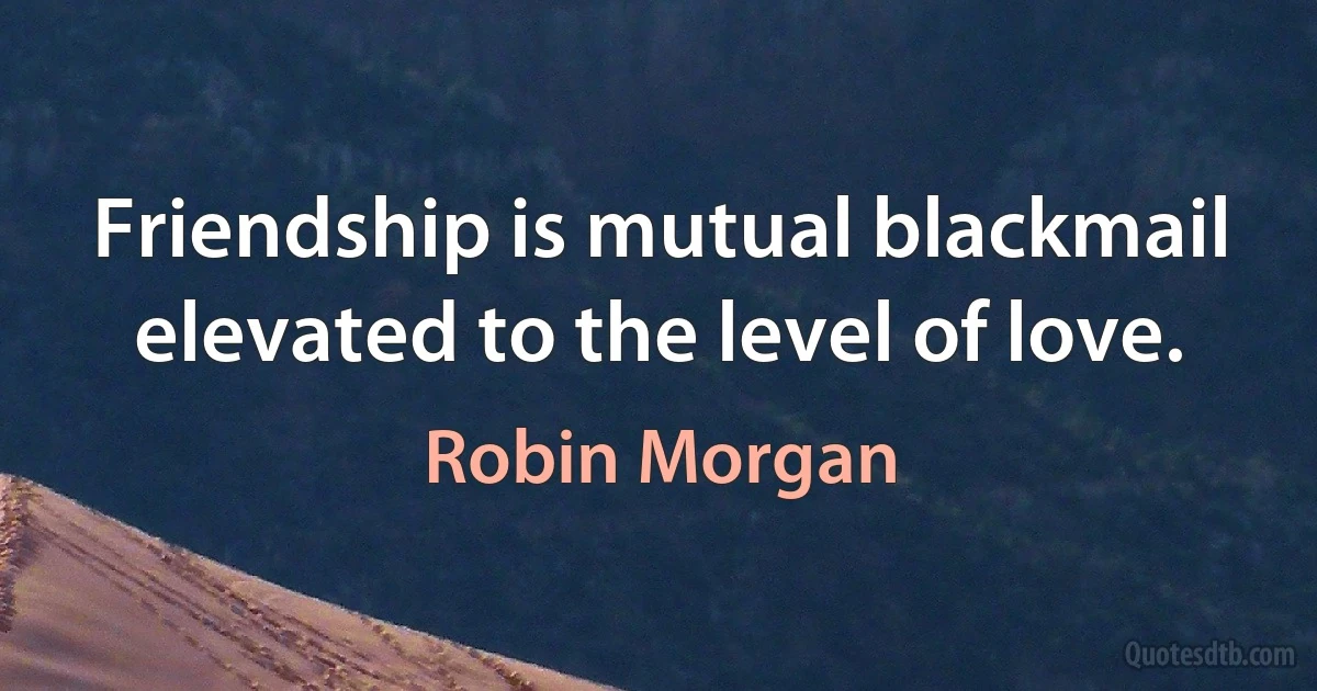 Friendship is mutual blackmail elevated to the level of love. (Robin Morgan)