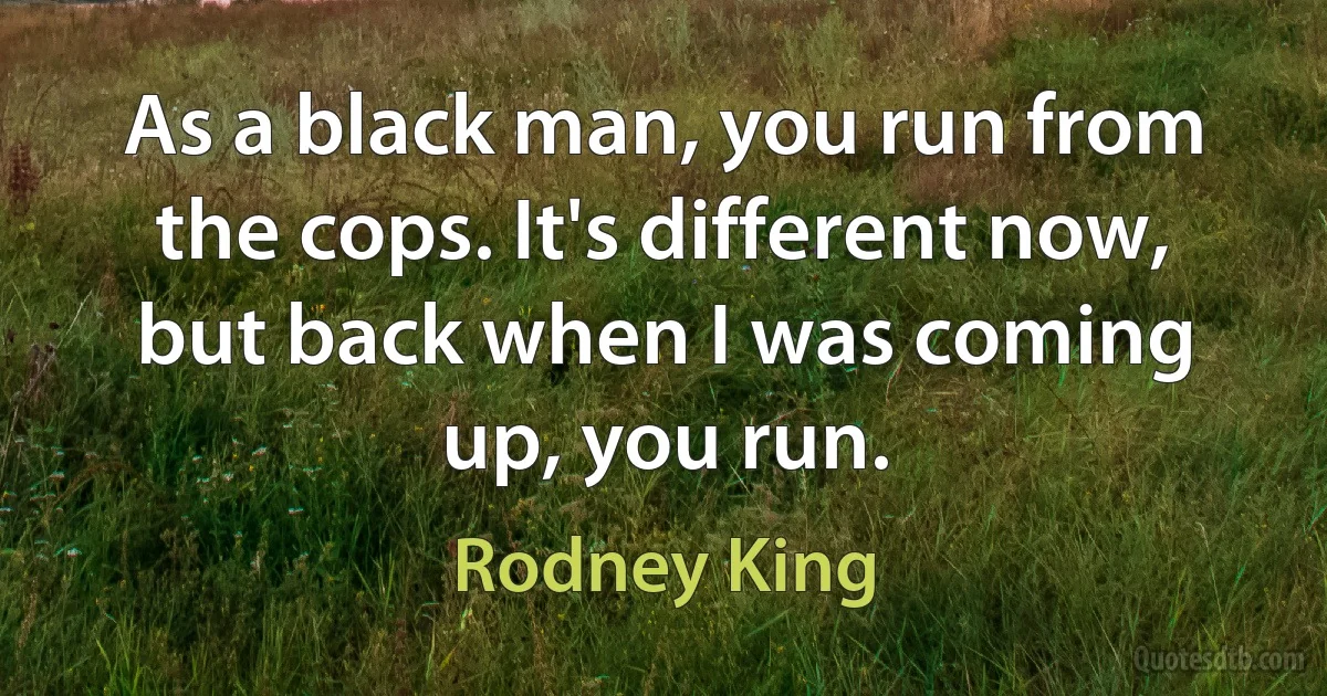 As a black man, you run from the cops. It's different now, but back when I was coming up, you run. (Rodney King)