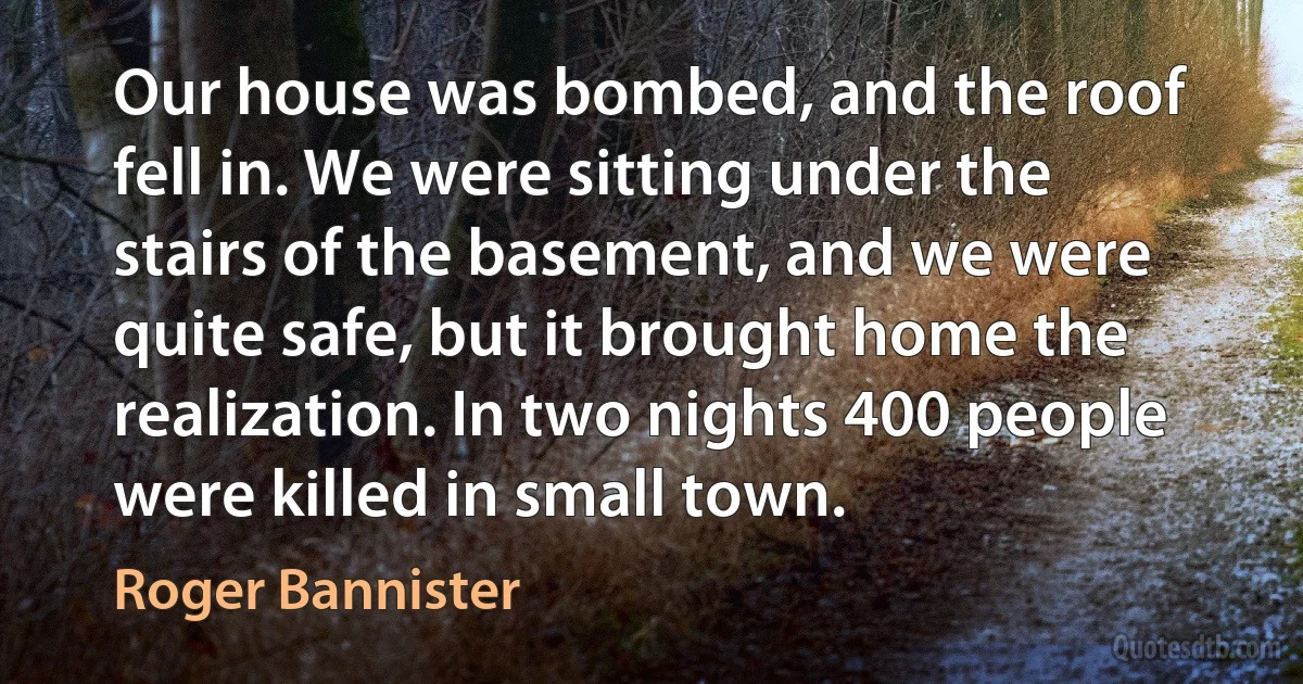 Our house was bombed, and the roof fell in. We were sitting under the stairs of the basement, and we were quite safe, but it brought home the realization. In two nights 400 people were killed in small town. (Roger Bannister)