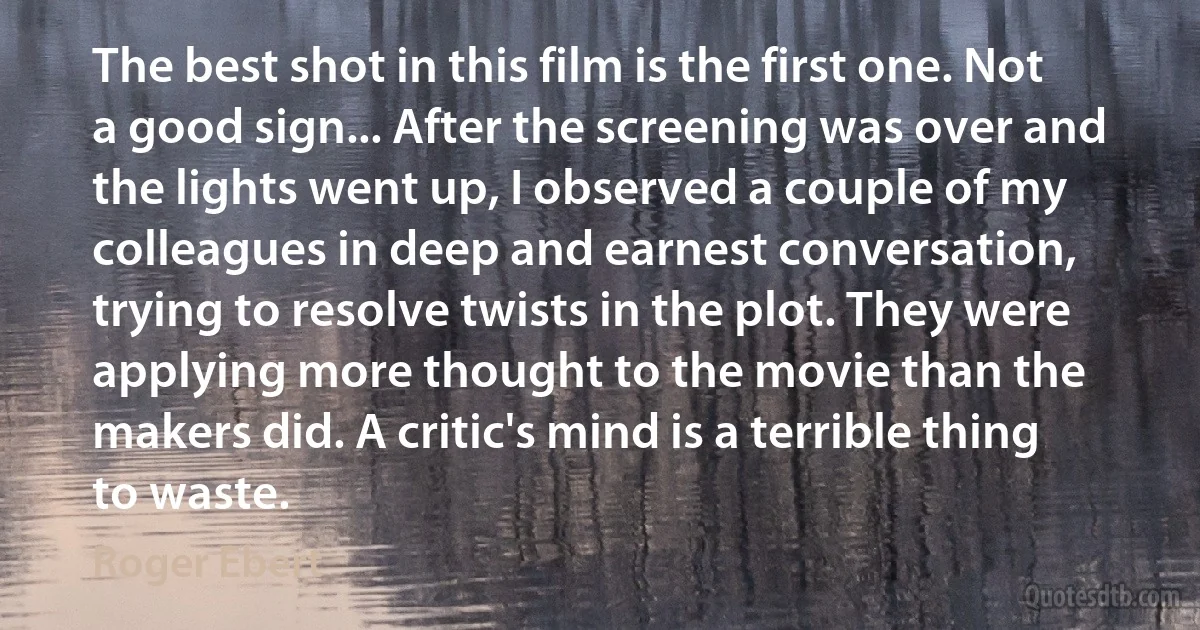 The best shot in this film is the first one. Not a good sign... After the screening was over and the lights went up, I observed a couple of my colleagues in deep and earnest conversation, trying to resolve twists in the plot. They were applying more thought to the movie than the makers did. A critic's mind is a terrible thing to waste. (Roger Ebert)