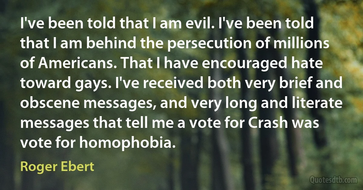 I've been told that I am evil. I've been told that I am behind the persecution of millions of Americans. That I have encouraged hate toward gays. I've received both very brief and obscene messages, and very long and literate messages that tell me a vote for Crash was vote for homophobia. (Roger Ebert)