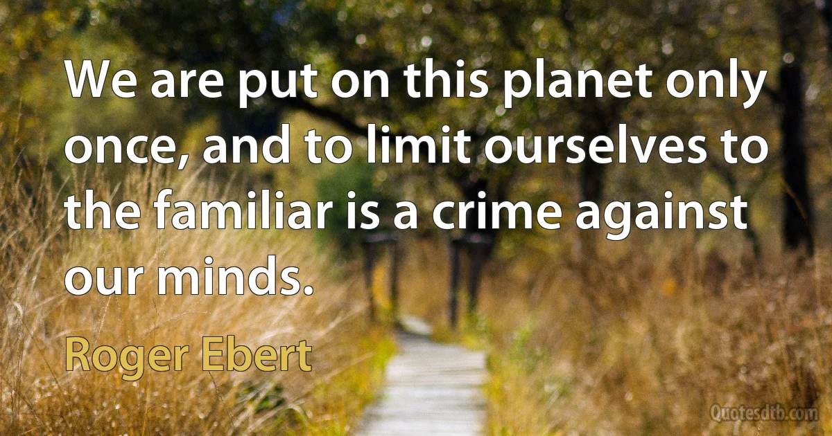 We are put on this planet only once, and to limit ourselves to the familiar is a crime against our minds. (Roger Ebert)