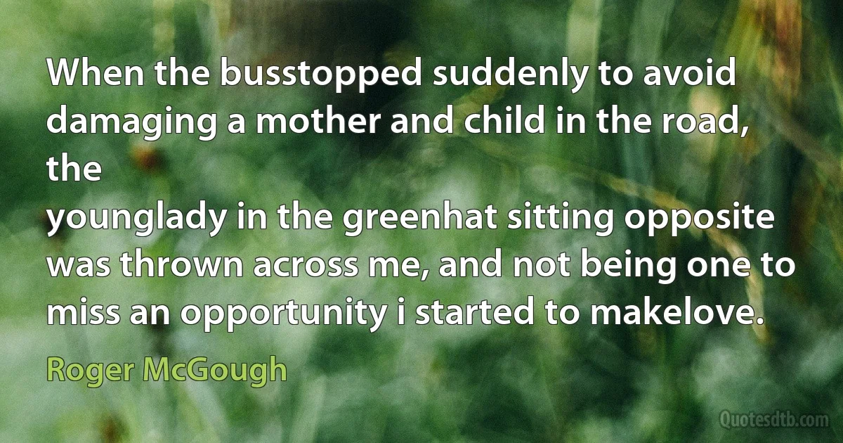 When the busstopped suddenly to avoid
damaging a mother and child in the road, the
younglady in the greenhat sitting opposite
was thrown across me, and not being one to
miss an opportunity i started to makelove. (Roger McGough)