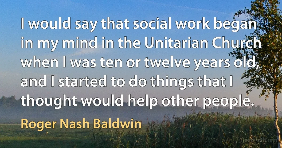 I would say that social work began in my mind in the Unitarian Church when I was ten or twelve years old, and I started to do things that I thought would help other people. (Roger Nash Baldwin)