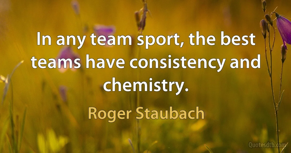 In any team sport, the best teams have consistency and chemistry. (Roger Staubach)