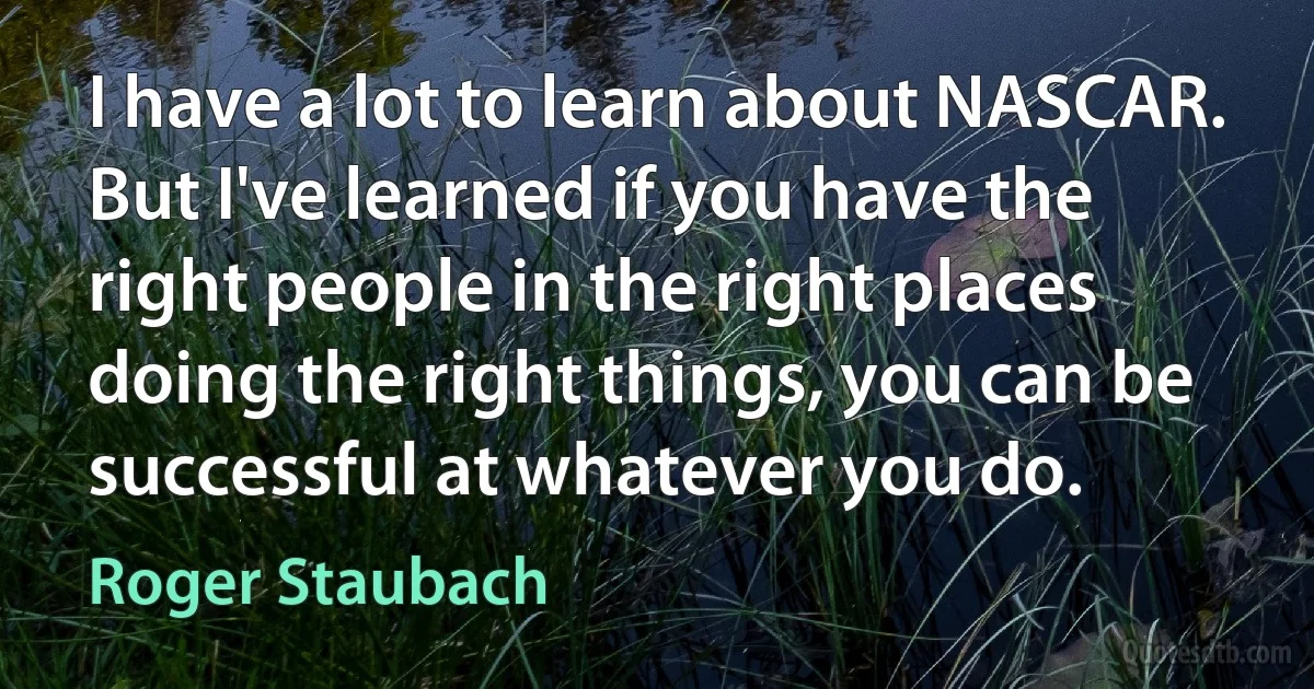 I have a lot to learn about NASCAR. But I've learned if you have the right people in the right places doing the right things, you can be successful at whatever you do. (Roger Staubach)