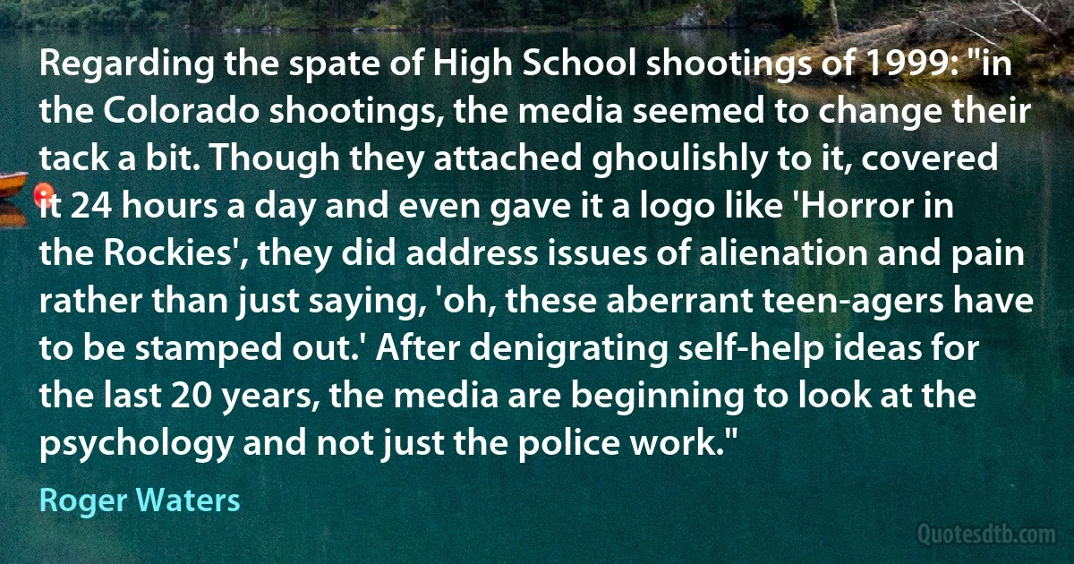 Regarding the spate of High School shootings of 1999: "in the Colorado shootings, the media seemed to change their tack a bit. Though they attached ghoulishly to it, covered it 24 hours a day and even gave it a logo like 'Horror in the Rockies', they did address issues of alienation and pain rather than just saying, 'oh, these aberrant teen-agers have to be stamped out.' After denigrating self-help ideas for the last 20 years, the media are beginning to look at the psychology and not just the police work." (Roger Waters)