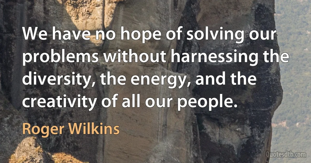 We have no hope of solving our problems without harnessing the diversity, the energy, and the creativity of all our people. (Roger Wilkins)