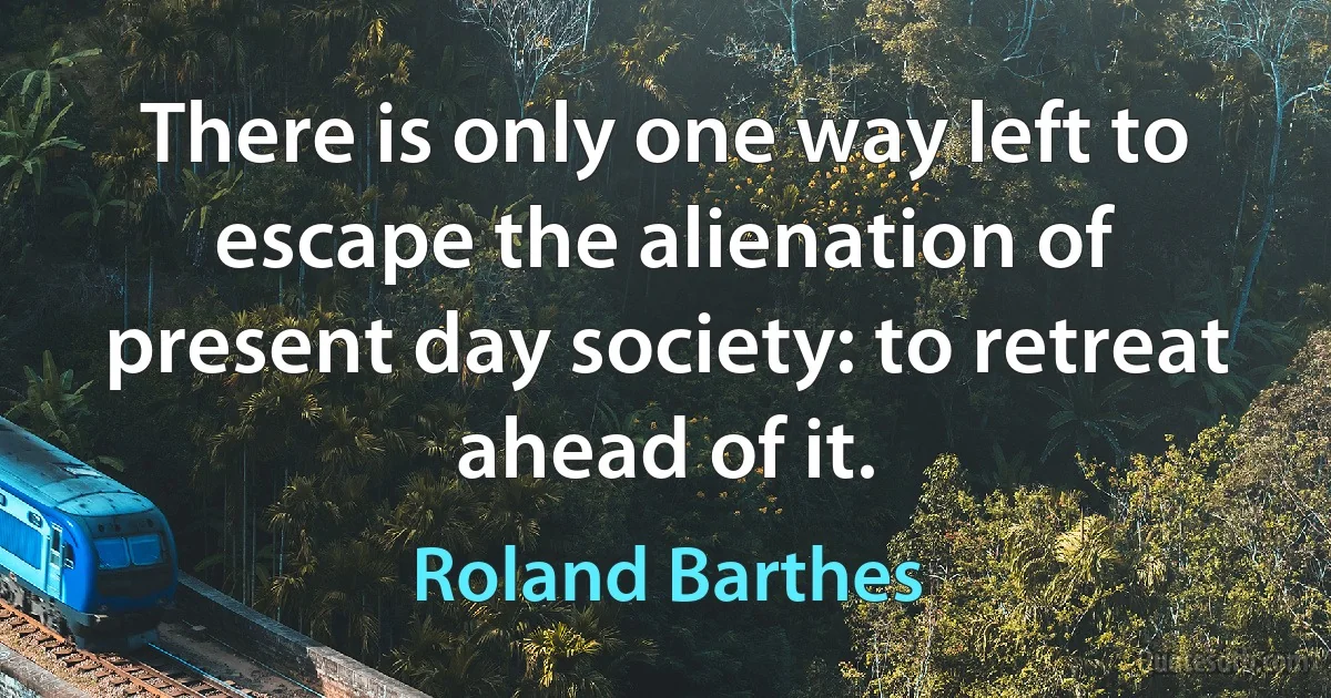 There is only one way left to escape the alienation of present day society: to retreat ahead of it. (Roland Barthes)