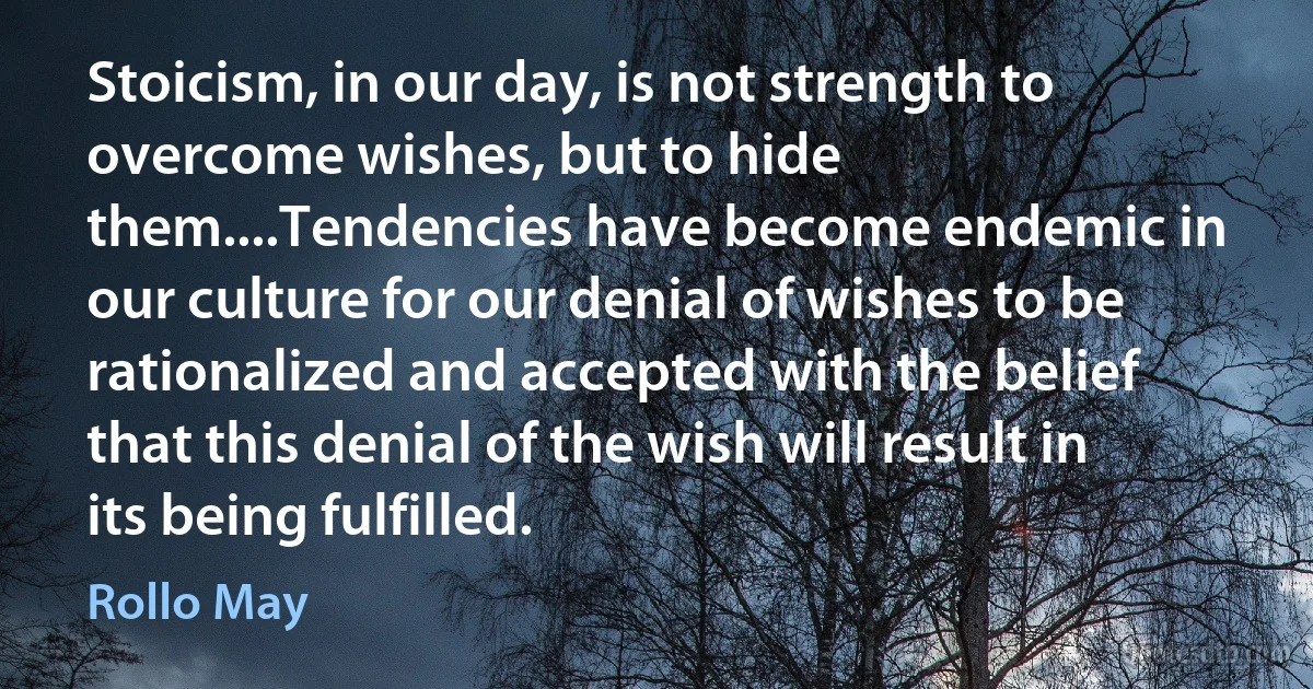 Stoicism, in our day, is not strength to overcome wishes, but to hide them....Tendencies have become endemic in our culture for our denial of wishes to be rationalized and accepted with the belief that this denial of the wish will result in its being fulfilled. (Rollo May)