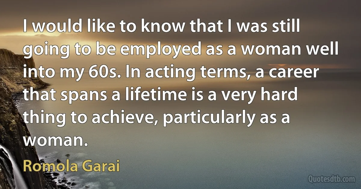 I would like to know that I was still going to be employed as a woman well into my 60s. In acting terms, a career that spans a lifetime is a very hard thing to achieve, particularly as a woman. (Romola Garai)