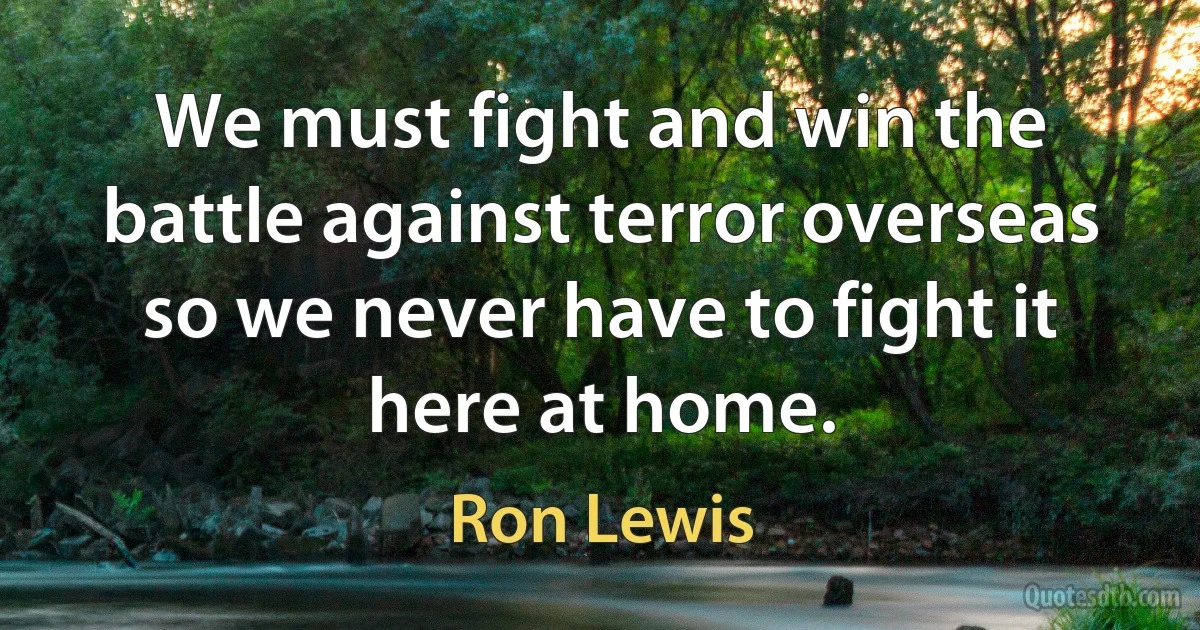 We must fight and win the battle against terror overseas so we never have to fight it here at home. (Ron Lewis)