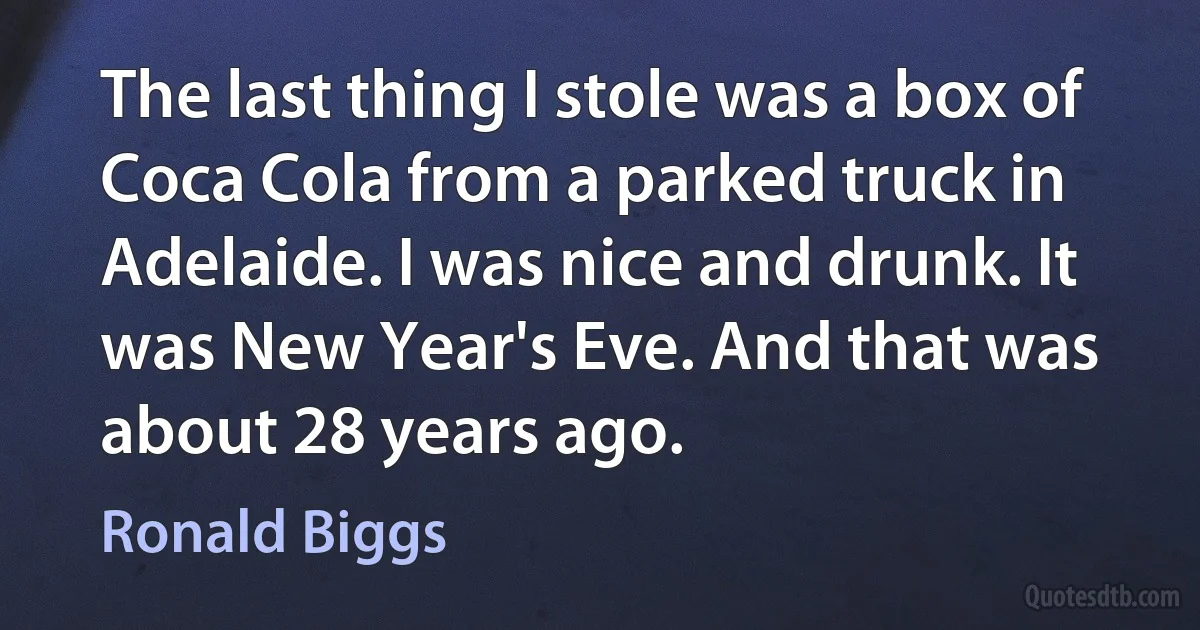 The last thing I stole was a box of Coca Cola from a parked truck in Adelaide. I was nice and drunk. It was New Year's Eve. And that was about 28 years ago. (Ronald Biggs)