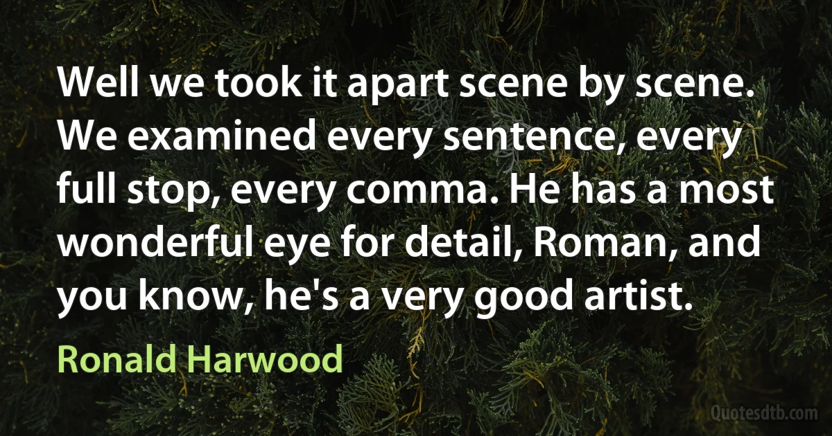 Well we took it apart scene by scene. We examined every sentence, every full stop, every comma. He has a most wonderful eye for detail, Roman, and you know, he's a very good artist. (Ronald Harwood)