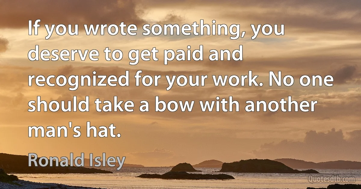 If you wrote something, you deserve to get paid and recognized for your work. No one should take a bow with another man's hat. (Ronald Isley)