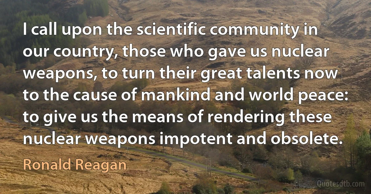 I call upon the scientific community in our country, those who gave us nuclear weapons, to turn their great talents now to the cause of mankind and world peace: to give us the means of rendering these nuclear weapons impotent and obsolete. (Ronald Reagan)