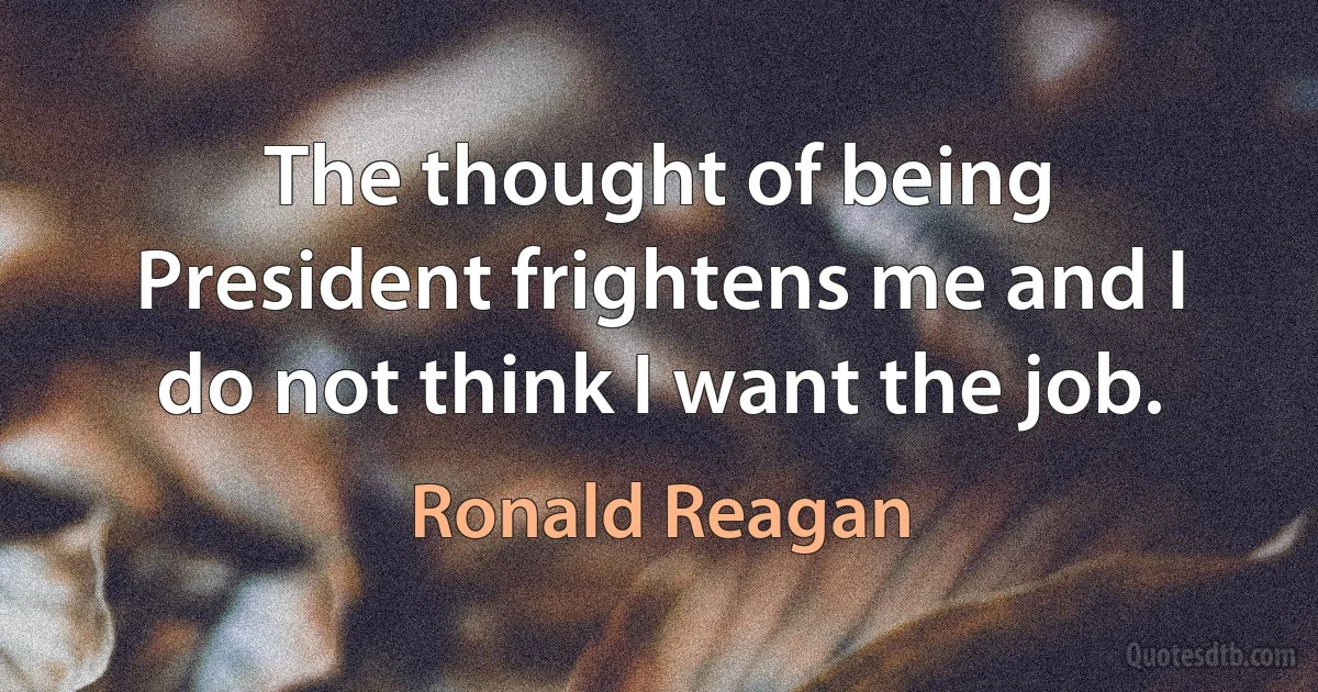 The thought of being President frightens me and I do not think I want the job. (Ronald Reagan)