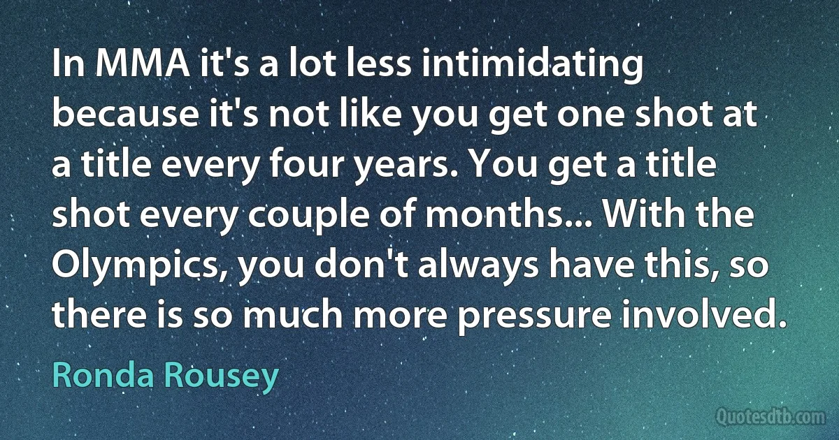 In MMA it's a lot less intimidating because it's not like you get one shot at a title every four years. You get a title shot every couple of months... With the Olympics, you don't always have this, so there is so much more pressure involved. (Ronda Rousey)