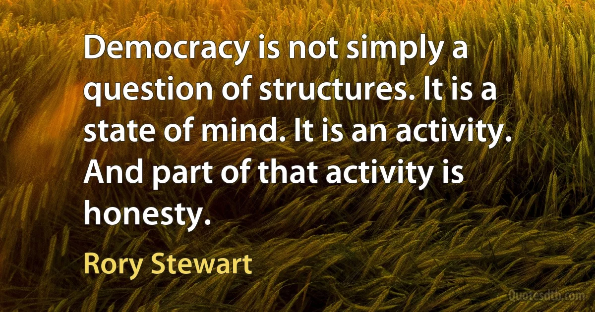 Democracy is not simply a question of structures. It is a state of mind. It is an activity. And part of that activity is honesty. (Rory Stewart)