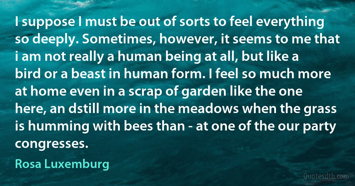 I suppose I must be out of sorts to feel everything so deeply. Sometimes, however, it seems to me that i am not really a human being at all, but like a bird or a beast in human form. I feel so much more at home even in a scrap of garden like the one here, an dstill more in the meadows when the grass is humming with bees than - at one of the our party congresses. (Rosa Luxemburg)