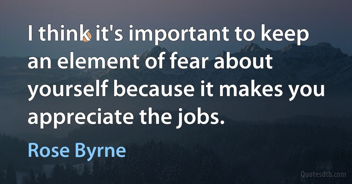 I think it's important to keep an element of fear about yourself because it makes you appreciate the jobs. (Rose Byrne)