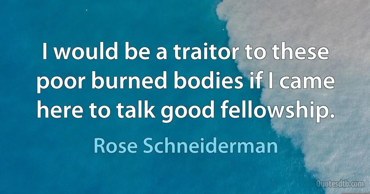 I would be a traitor to these poor burned bodies if I came here to talk good fellowship. (Rose Schneiderman)