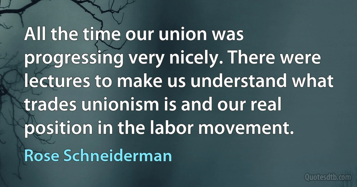 All the time our union was progressing very nicely. There were lectures to make us understand what trades unionism is and our real position in the labor movement. (Rose Schneiderman)