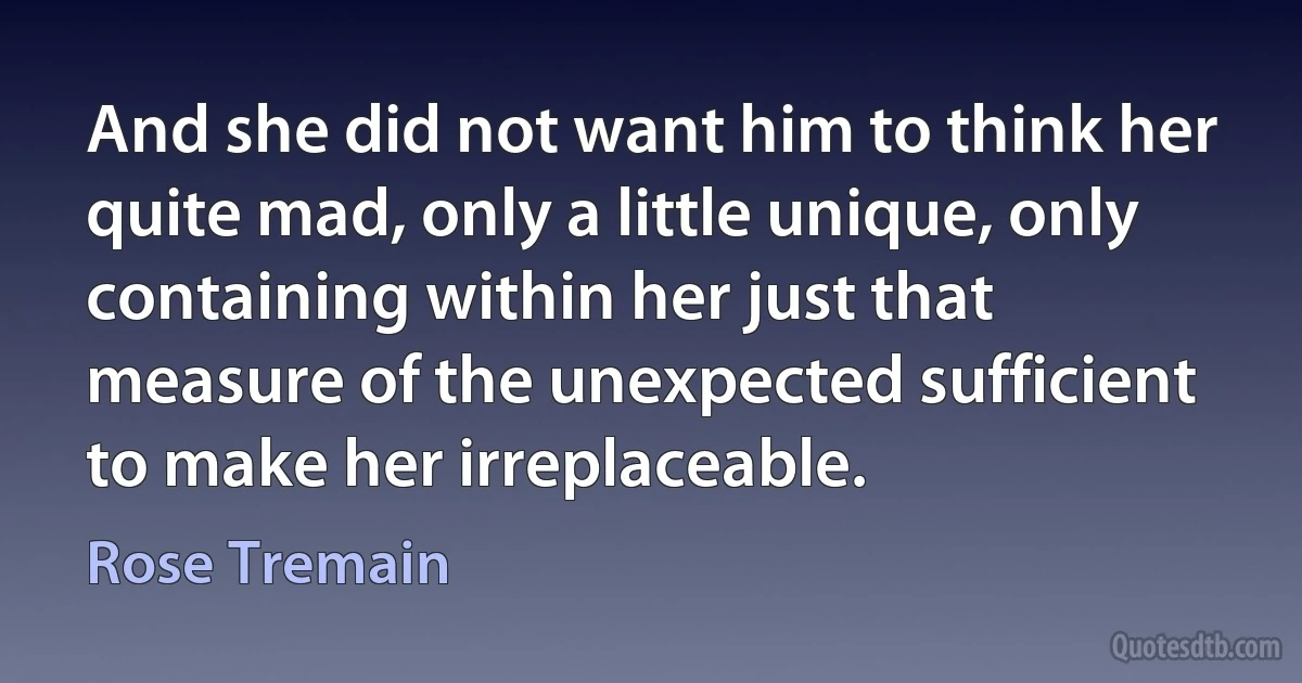 And she did not want him to think her quite mad, only a little unique, only containing within her just that measure of the unexpected sufficient to make her irreplaceable. (Rose Tremain)