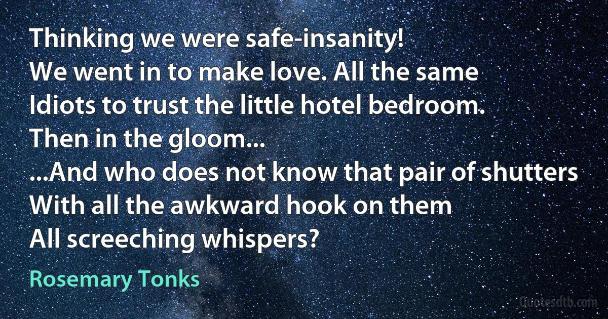 Thinking we were safe-insanity!
We went in to make love. All the same
Idiots to trust the little hotel bedroom.
Then in the gloom...
...And who does not know that pair of shutters
With all the awkward hook on them
All screeching whispers? (Rosemary Tonks)