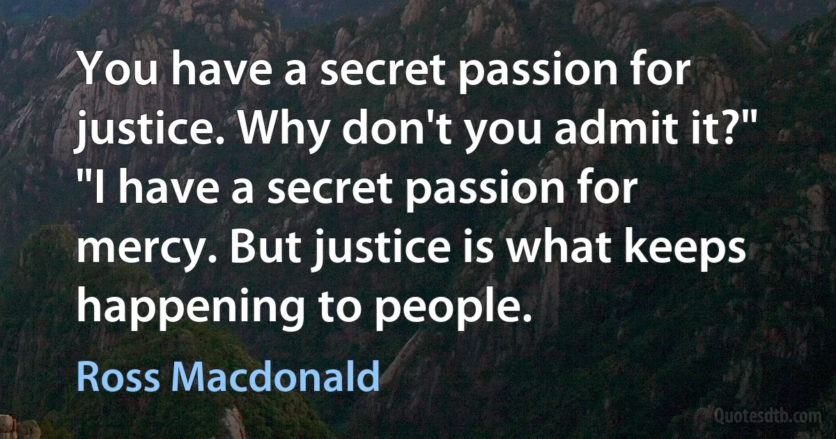 You have a secret passion for justice. Why don't you admit it?"
"I have a secret passion for mercy. But justice is what keeps happening to people. (Ross Macdonald)