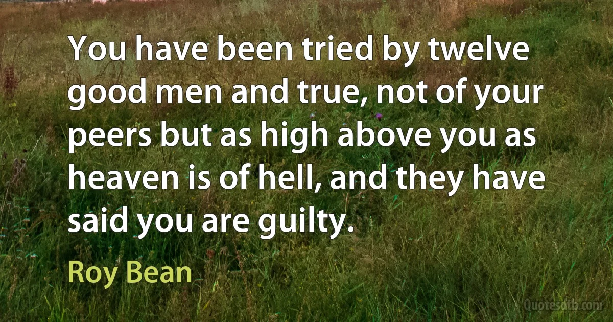 You have been tried by twelve good men and true, not of your peers but as high above you as heaven is of hell, and they have said you are guilty. (Roy Bean)