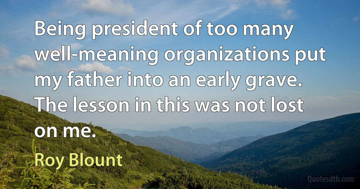 Being president of too many well-meaning organizations put my father into an early grave. The lesson in this was not lost on me. (Roy Blount)