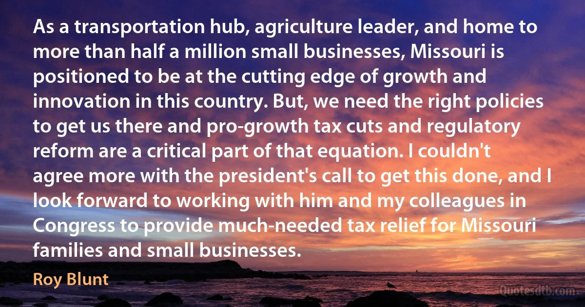 As a transportation hub, agriculture leader, and home to more than half a million small businesses, Missouri is positioned to be at the cutting edge of growth and innovation in this country. But, we need the right policies to get us there and pro-growth tax cuts and regulatory reform are a critical part of that equation. I couldn't agree more with the president's call to get this done, and I look forward to working with him and my colleagues in Congress to provide much-needed tax relief for Missouri families and small businesses. (Roy Blunt)