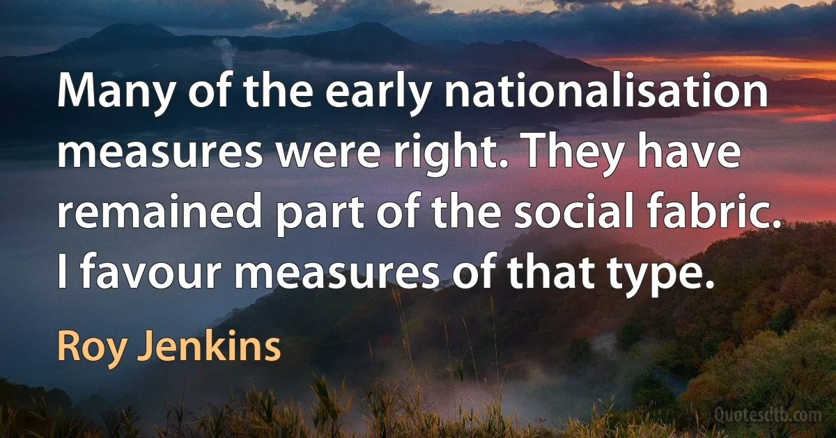 Many of the early nationalisation measures were right. They have remained part of the social fabric. I favour measures of that type. (Roy Jenkins)