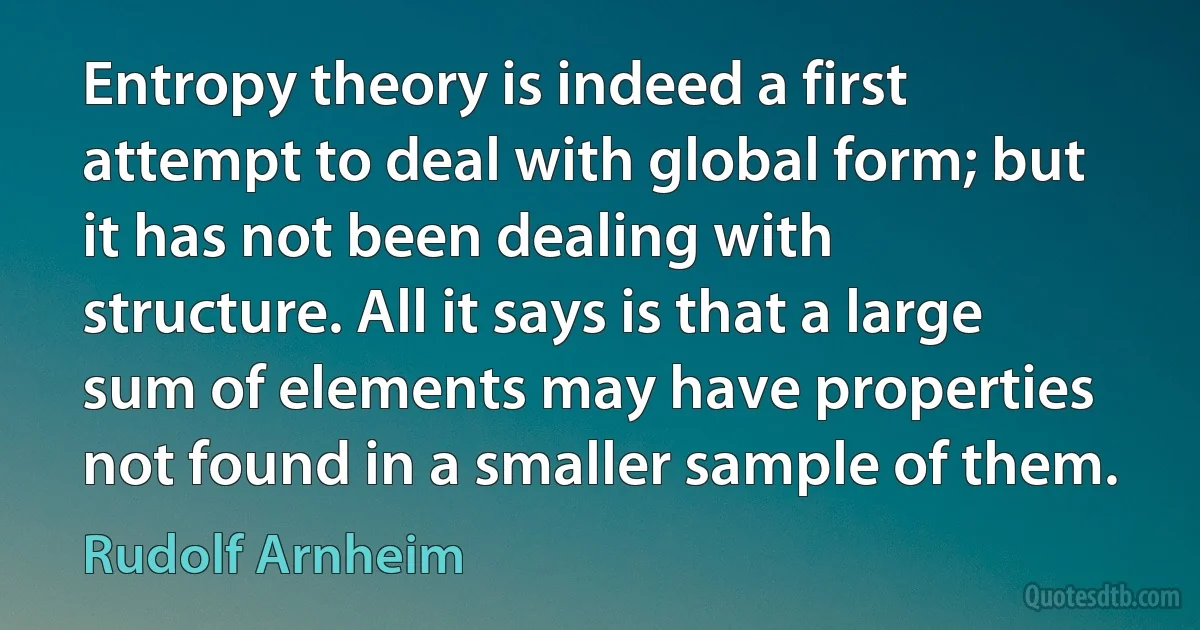 Entropy theory is indeed a first attempt to deal with global form; but it has not been dealing with structure. All it says is that a large sum of elements may have properties not found in a smaller sample of them. (Rudolf Arnheim)