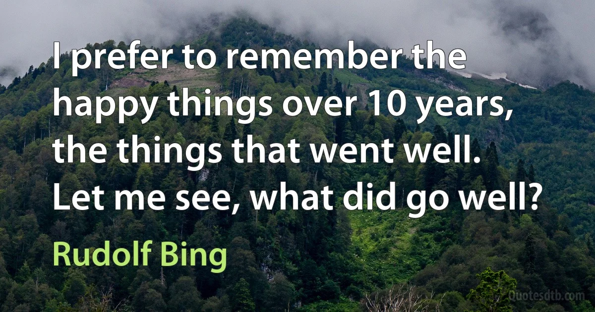 I prefer to remember the happy things over 10 years, the things that went well. Let me see, what did go well? (Rudolf Bing)