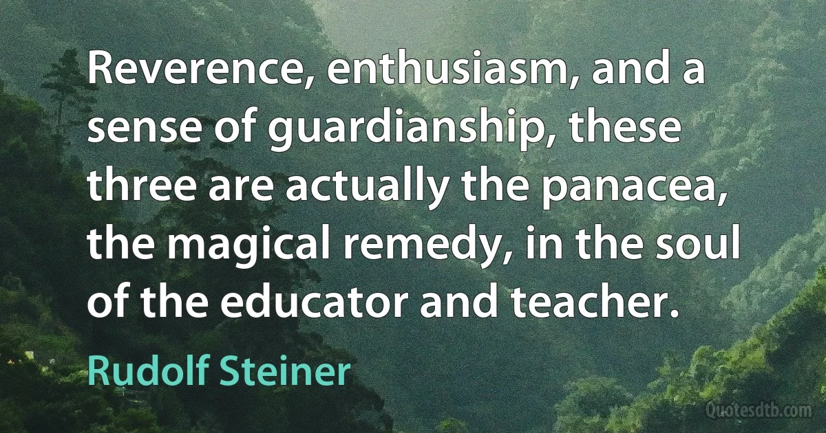 Reverence, enthusiasm, and a sense of guardianship, these three are actually the panacea, the magical remedy, in the soul of the educator and teacher. (Rudolf Steiner)