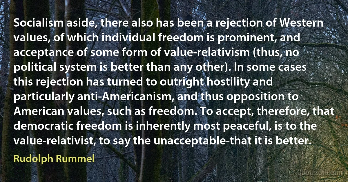 Socialism aside, there also has been a rejection of Western values, of which individual freedom is prominent, and acceptance of some form of value-relativism (thus, no political system is better than any other). In some cases this rejection has turned to outright hostility and particularly anti-Americanism, and thus opposition to American values, such as freedom. To accept, therefore, that democratic freedom is inherently most peaceful, is to the value-relativist, to say the unacceptable-that it is better. (Rudolph Rummel)